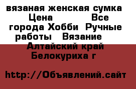 вязаная женская сумка  › Цена ­ 2 500 - Все города Хобби. Ручные работы » Вязание   . Алтайский край,Белокуриха г.